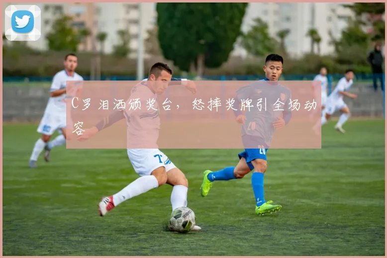 C罗泪洒颁奖台，怒摔奖牌引全场动容