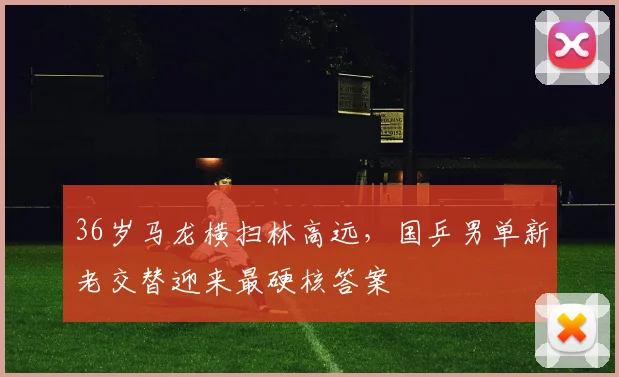 36岁马龙横扫林高远，国乒男单新老交替迎来最硬核答案