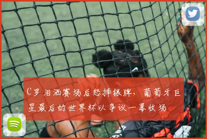 C罗泪洒赛场后怒摔银牌，葡萄牙巨星最后的世界杯以争议一幕收场