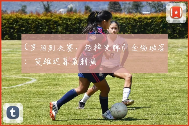 PG「官方」电子娱乐 · 娱乐游戏与资讯平台 - C罗泪别决赛，怒摔奖牌引全场动容：英雄迟暮最